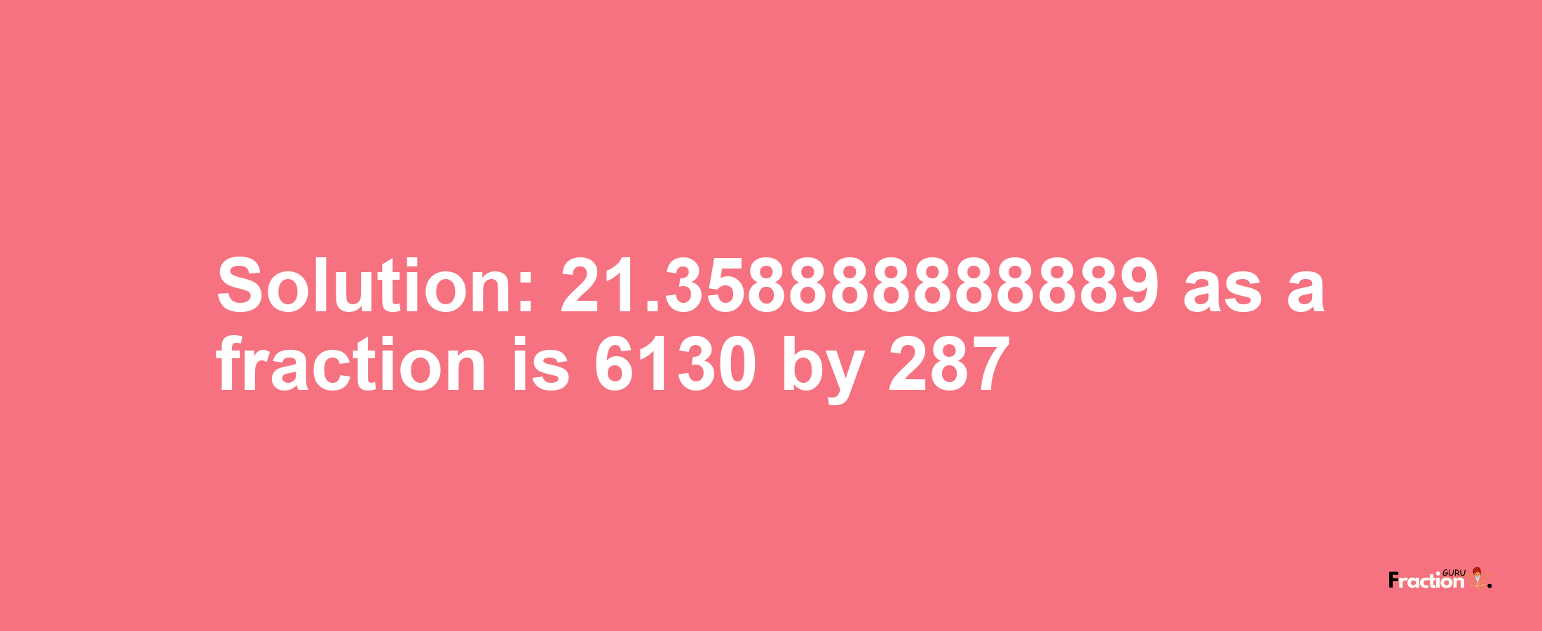 Solution:21.358888888889 as a fraction is 6130/287